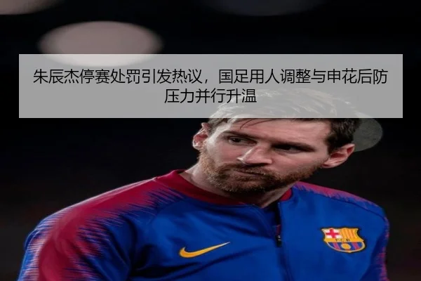 朱辰杰停赛处罚引发热议，国足用人调整与申花后防压力并行升温